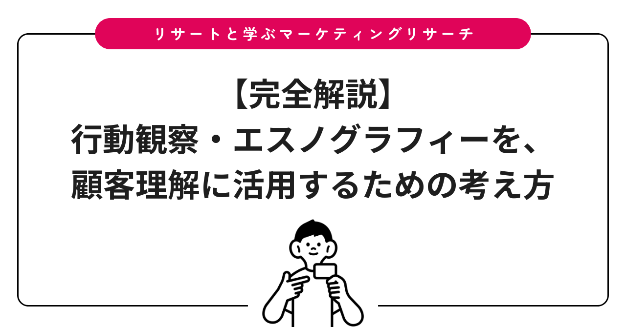 【完全解説】行動観察・エスノグラフィーを、顧客理解に活用するための考え方