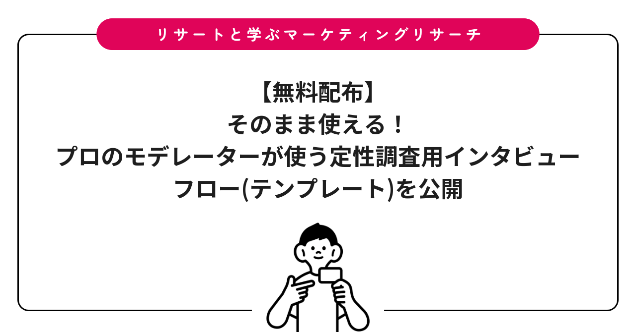 【無料配布】そのまま使える!プロのモデレーターが使う定性調査用インタビューフロー(テンプレート)を公開