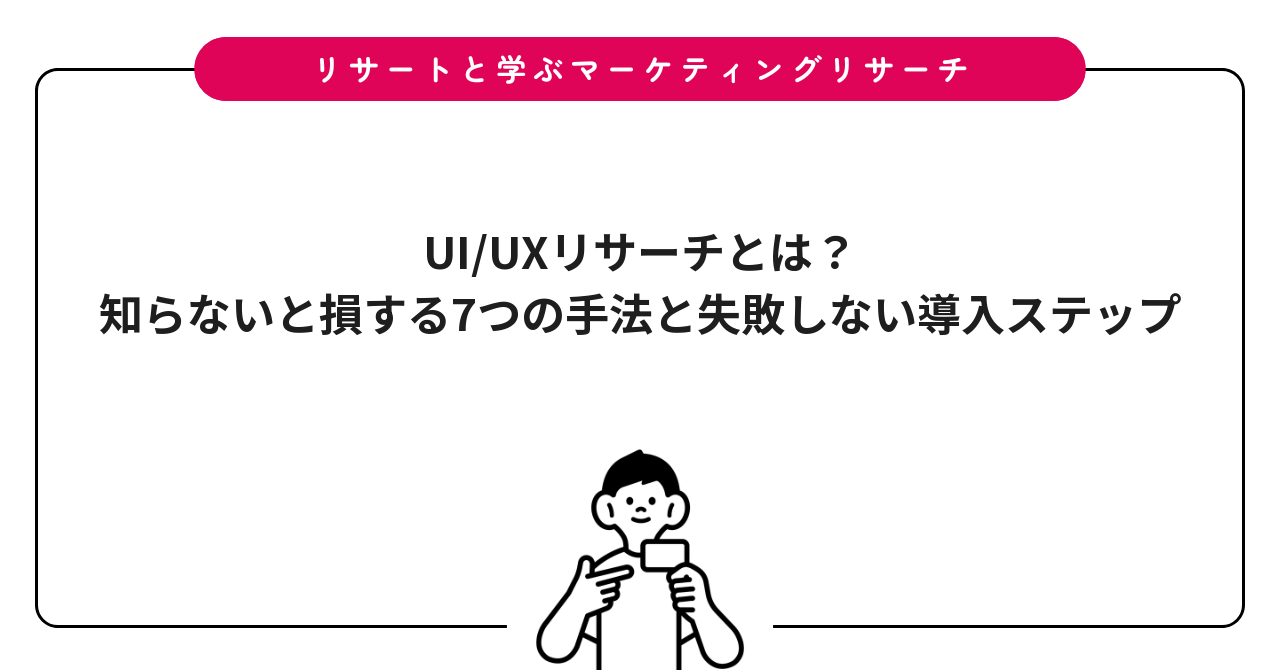 UI/UXリサーチとは？知らないと損する7つの手法と失敗しない導入ステップ