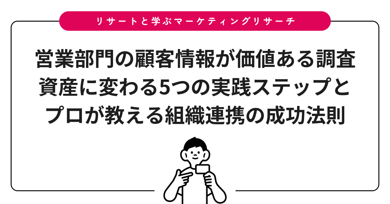 営業部門の顧客情報が価値ある調査資産に変わる5つの実践ステップとプロが教える組織連携の成功法則