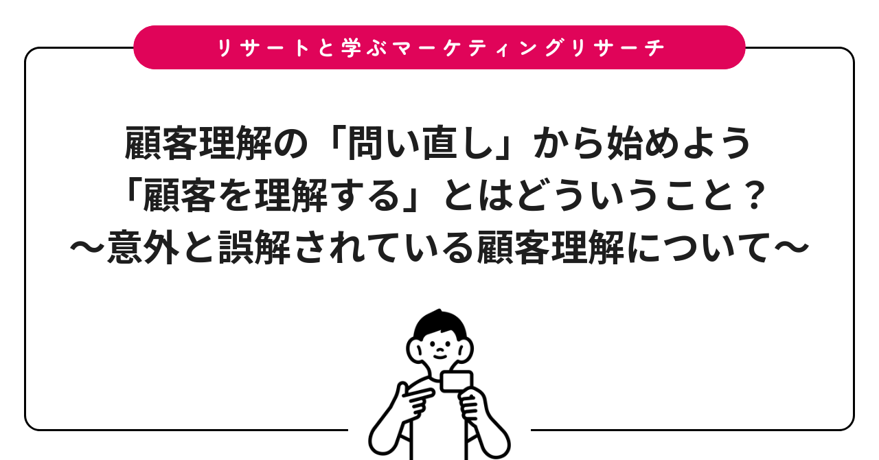 顧客理解の「問い直し」から始めよう:「顧客を理解する」とはどういうこと?〜意外と誤解されている顧客理解について〜