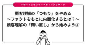 顧客理解の「つもり」をやめる～ファクトをもとに内面化するとは？～：顧客理解の「問い直し」から始めよう②