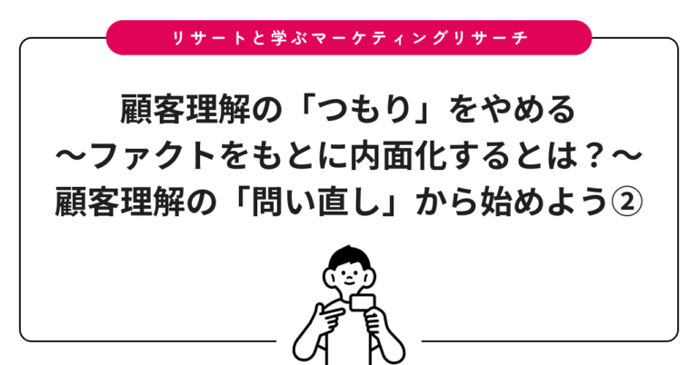 顧客理解の「つもり」をやめる～ファクトをもとに内面化するとは？～：顧客理解の「問い直し」から始めよう②