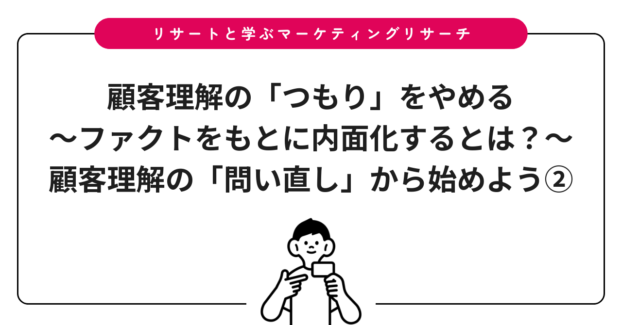 顧客理解の「つもり」をやめる~ファクトをもとに内面化するとは?~:顧客理解の「問い直し」から始めよう②