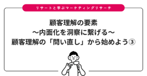 顧客理解の要素〜内面化を洞察に繫げる〜：顧客理解の「問い直し」から始めよう③