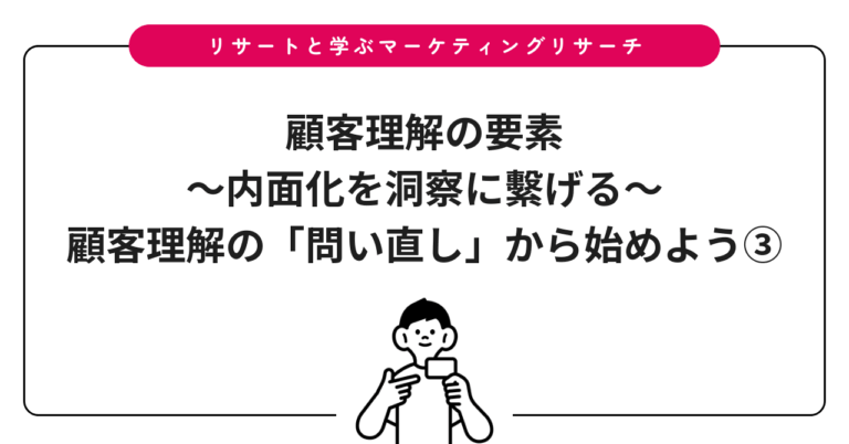 顧客理解の要素〜内面化を洞察に繫げる〜：顧客理解の「問い直し」から始めよう③