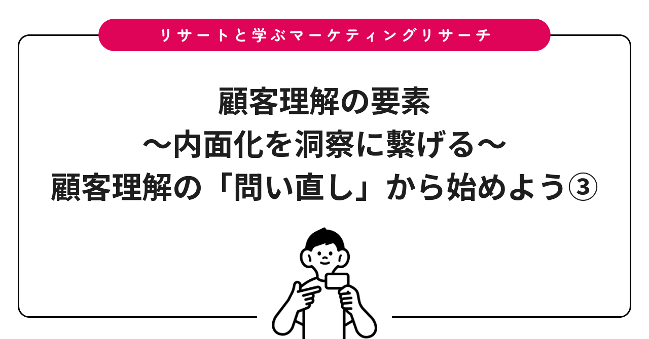 顧客理解の要素〜内面化を洞察に繫げる〜:顧客理解の「問い直し」から始めよう③