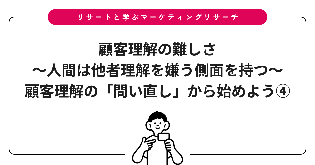 顧客理解の難しさ〜人間は他者理解を嫌う側面を持つ〜：顧客理解の「問い直し」から始めよう④