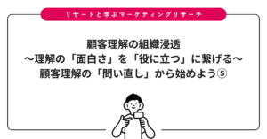 顧客理解の組織浸透〜理解の「面白さ」を「役に立つ」に繋げる〜：顧客理解の「問い直し」から始めよう⑤