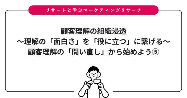 顧客理解の組織浸透〜理解の「面白さ」を「役に立つ」に繋げる〜：顧客理解の「問い直し」から始めよう⑤