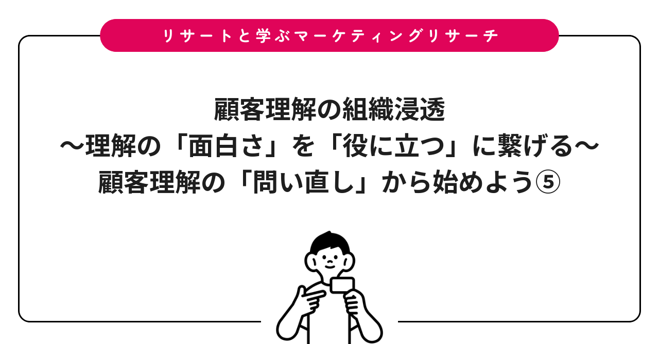 顧客理解の組織浸透〜理解の「面白さ」を「役に立つ」に繋げる〜：顧客理解の「問い直し」から始めよう⑤