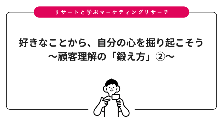 好きなことから、自分の心を掘り起こそう〜顧客理解の「鍛え方」②〜