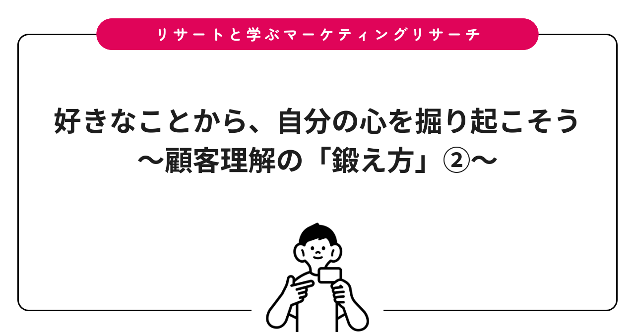 好きなことから、自分の心を掘り起こそう〜顧客理解の「鍛え方」②〜