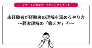 未経験者が経験者の理解を深めるやり方〜顧客理解の「鍛え方」④〜
