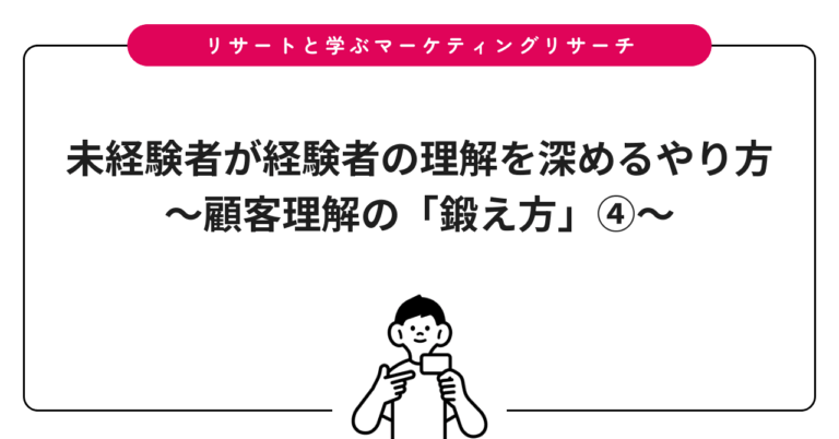 未経験者が経験者の理解を深めるやり方〜顧客理解の「鍛え方」④〜