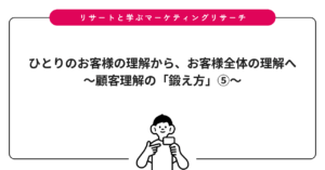ひとりのお客様の理解から、お客様全体の理解へ〜顧客理解の「鍛え方」⑤〜