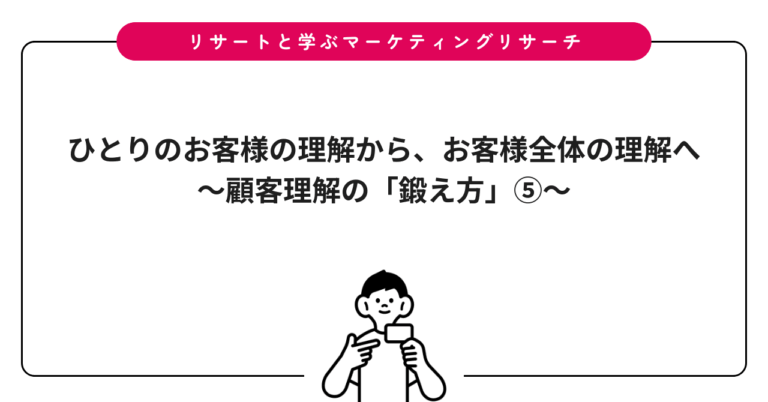 ひとりのお客様の理解から、お客様全体の理解へ〜顧客理解の「鍛え方」⑤〜