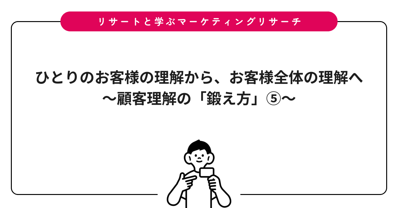 ひとりのお客様の理解から、お客様全体の理解へ〜顧客理解の「鍛え方」⑤〜